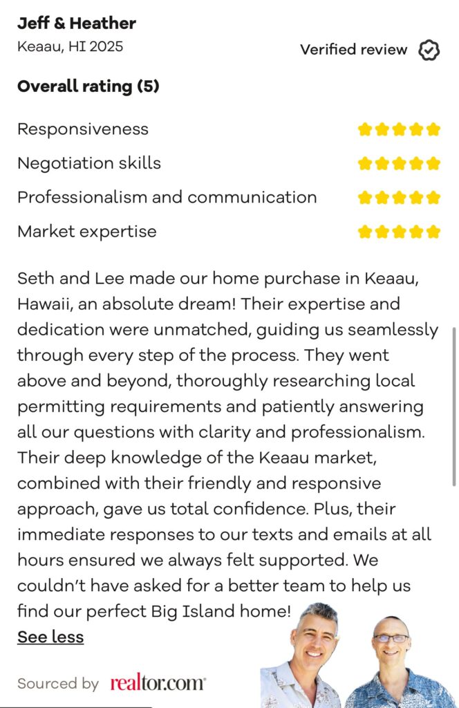 A screenshot of five star realtor .com review, "Seth and Lee made our home purchase in Keaau, Hawaii, an absolute dream! Their expertise and dedication were unmatched, guiding us seamlessly through every step of the process. They went above and beyond, thoroughly researching local permitting requirements and patiently answering all our questions with clarity and professionalism.
Their deep knowledge of the Keaau market, combined with their friendly and responsive approach, gave us total confidence. Plus, their immediate responses to our texts and emails at all hours ensured we always felt supported. We couldn't have asked for a better team to help us find our perfect Big Island home!"
