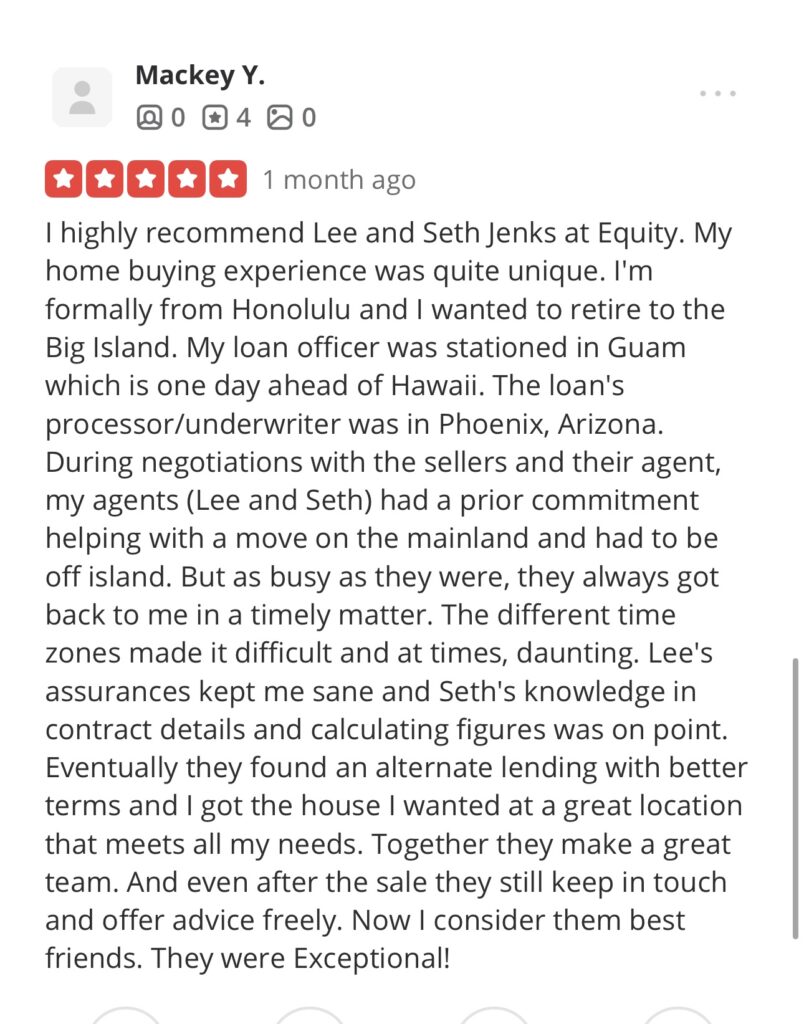 A screenshot of five star Yelp review, "I highly recommend Lee and Seth Jenks at Equity. My home buying experience was quite unique. I'm formally from Honolulu and I wanted to retire to the Big Island. My loan officer was stationed in Guam which is one day ahead of Hawaii. The loan's processor/underwriter was in Phoenix, Arizona.
During negotiations with the sellers and their agent, my agents (Lee and Seth) had a prior commitment helping with a move on the mainland and had to be off island. But as busy as they were, they always got back to me in a timely matter. The different time zones made it difficult and at times, daunting. Lee's assurances kept me sane and Seth's knowledge in contract details and calculating figures was on point.
Eventually they found an alternate lending with better terms and I got the house I wanted at a great location that meets all my needs. Together they make a great team. And even after the sale they still keep in touch and offer advice freely. Now I consider them best friends. They were Exceptional!"