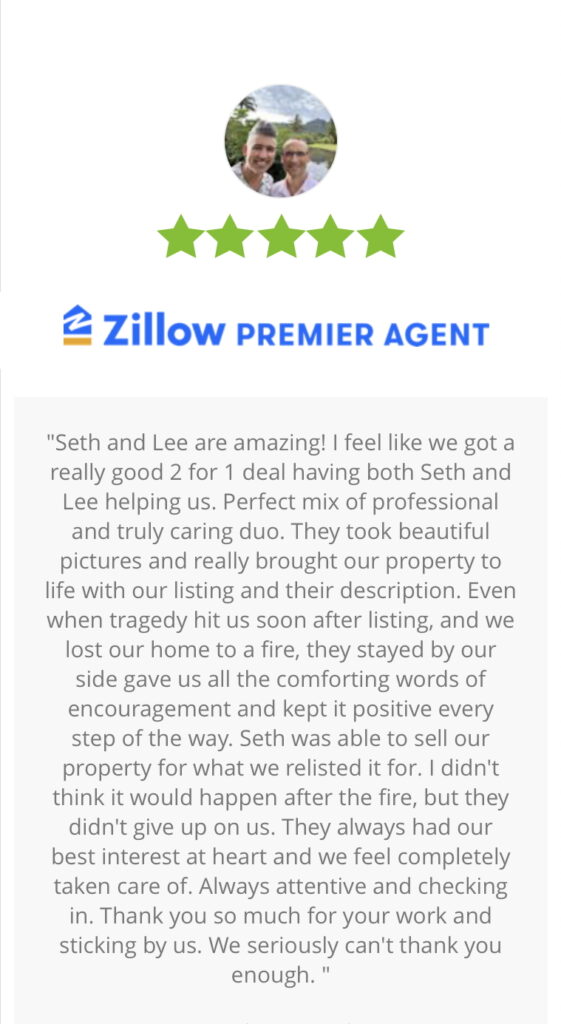 Screenshot of five star Zillow review, "Seth and Lee are amazing! I feel like we got a really good 2 for 1 deal having both Seth and Lee helping us. Perfect mix of professional and truly caring duo. They took beautiful pictures and really brought our property to life with our listing and their description. Even when tragedy hit us soon after listing, and we lost our home to a fire, they stayed by our side gave us all the comforting words of encouragement and kept it positive every step of the way. Seth was able to sell our property for what we relisted it for. I didn't think it would happen after the fire, but they didn't give up on us. They always had our best interest at heart and we feel completely taken care of. Always attentive and checking in. Thank you so much for your work and sticking by us. We seriously can't thank you enough."