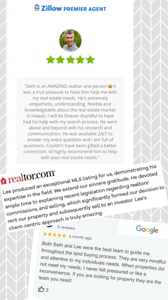 Zillow five star review, "Seth is an AMAZING realtor and person. It was a true pleasure to have him help me with my real estate needs. He's extremely empathetic, understanding, flexible and knowledgeable about the real estate market in Hawaii. I will be forever thankful to have had his help with my search process. He went above and beyond with his research and communication. He was available 24/7 to answer my every question and I am full of questions. Couldn't have been gifted a better connection. Id highly recommend him to help with your real estate needs."
realtor .com five star review, "Lee produced an exceptional MLS listing for us, demonstrating his expertise in the field. We extend our sincere gratitude. He devoted ample time to explaining recent legislation regarding realtors' commissions, and selling, which significantly formed our decision to rent our property and subsequently sell to an investor. Lee's client-centric approach is truly amazing."
Google five star review,
"Both Seth and Lee were the best team to guide me throughout the land buying process. They are very mindfful and attentive to my individuals needs. When properties did not meet my needs, I never felt pressured or like an inconvenience. If you are looking for property they are the team you need!"